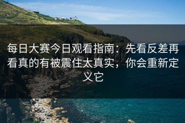 每日大赛今日观看指南：先看反差再看真的有被震住太真实，你会重新定义它