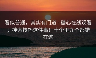 看似普通，其实有门道 - 糖心在线观看；搜索技巧这件事！十个里九个都错在这