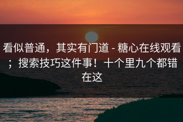 看似普通，其实有门道 - 糖心在线观看；搜索技巧这件事！十个里九个都错在这