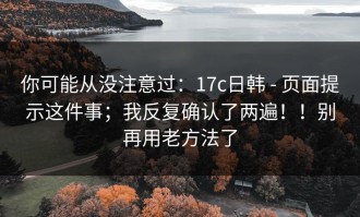 你可能从没注意过：17c日韩 - 页面提示这件事；我反复确认了两遍！！别再用老方法了