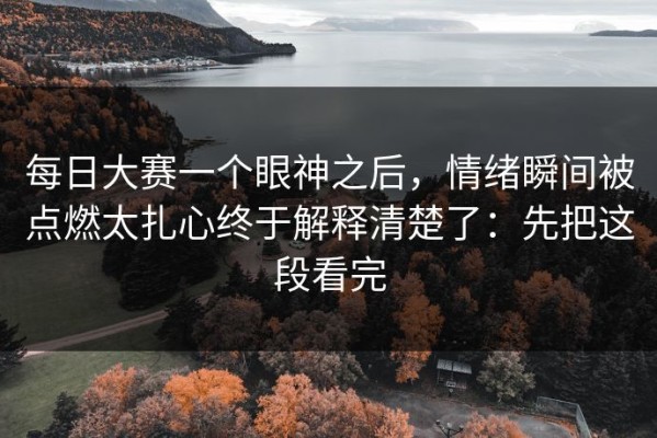 每日大赛一个眼神之后，情绪瞬间被点燃太扎心终于解释清楚了：先把这段看完