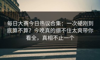 每日大赛今日热议合集：一次硬刚到底算不算？今晚真的绷不住太爽带你看全，真相不止一个