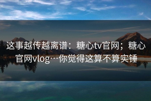 这事越传越离谱：糖心tv官网；糖心官网vlog…你觉得这算不算实锤
