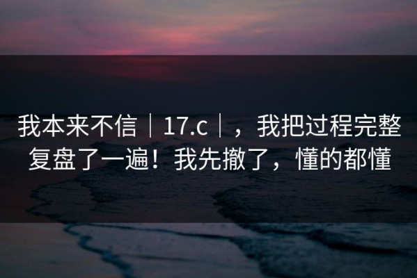 我本来不信｜17.c｜，我把过程完整复盘了一遍！我先撤了，懂的都懂