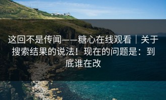 这回不是传闻——糖心在线观看｜关于搜索结果的说法！现在的问题是：到底谁在改