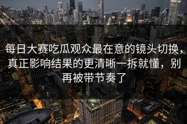 每日大赛吃瓜观众最在意的镜头切换，真正影响结果的更清晰一拆就懂，别再被带节奏了