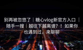 别再被忽悠了｜糖心vlog新官方入口 ｜ 随手一搜｜越往下越离谱？！如果你也遇到过，来聊聊