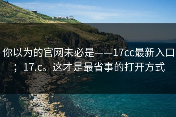 你以为的官网未必是——17cc最新入口；17.c。这才是最省事的打开方式