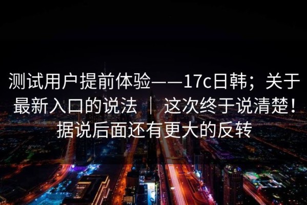 测试用户提前体验——17c日韩；关于最新入口的说法 ｜ 这次终于说清楚！据说后面还有更大的反转