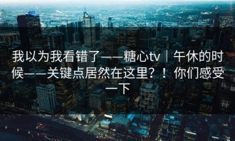我以为我看错了——糖心tv｜午休的时候——关键点居然在这里？！你们感受一下