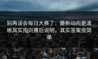 别再误会每日大赛了：最新动向更清晰其实指向赛后说明，其实答案很简单