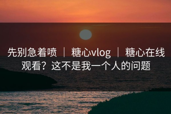 先别急着喷 ｜ 糖心vlog ｜ 糖心在线观看？这不是我一个人的问题