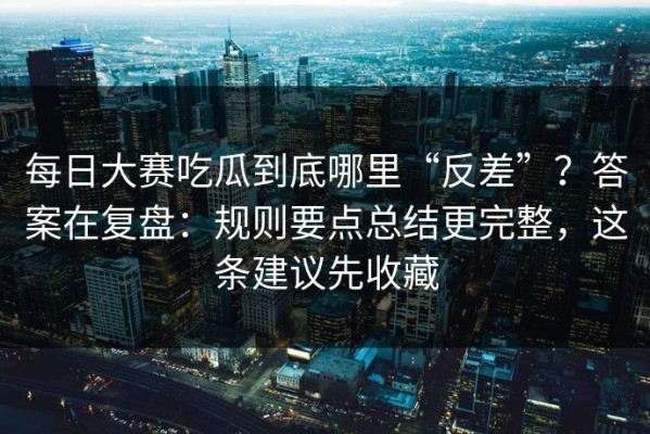 每日大赛吃瓜到底哪里“反差”？答案在复盘：规则要点总结更完整，这条建议先收藏