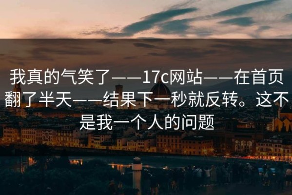 我真的气笑了——17c网站——在首页翻了半天——结果下一秒就反转。这不是我一个人的问题