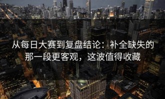 从每日大赛到复盘结论：补全缺失的那一段更客观，这波值得收藏