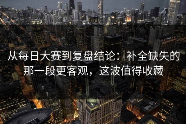 从每日大赛到复盘结论：补全缺失的那一段更客观，这波值得收藏