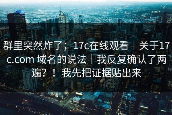 群里突然炸了；17c在线观看｜关于17c.com 域名的说法｜我反复确认了两遍？！我先把证据贴出来