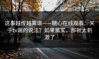 这事越传越离谱——糖心在线观看：关于tv端的说法？如果属实，那就太刺激了