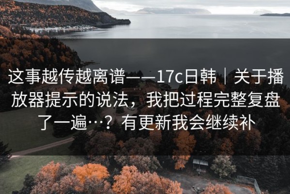 这事越传越离谱——17c日韩｜关于播放器提示的说法，我把过程完整复盘了一遍…？有更新我会继续补