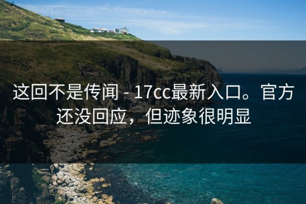 这回不是传闻 - 17cc最新入口。官方还没回应，但迹象很明显