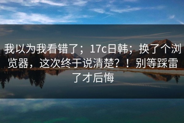 我以为我看错了；17c日韩；换了个浏览器，这次终于说清楚？！别等踩雷了才后悔
