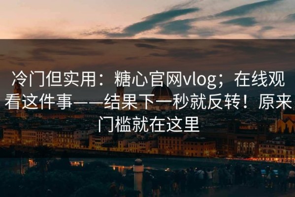 冷门但实用：糖心官网vlog；在线观看这件事——结果下一秒就反转！原来门槛就在这里