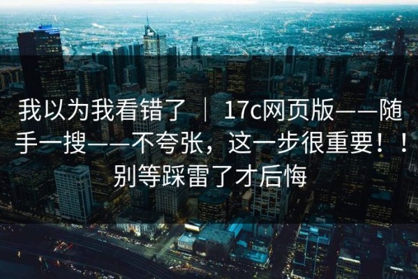 我以为我看错了 ｜ 17c网页版——随手一搜——不夸张，这一步很重要！！别等踩雷了才后悔