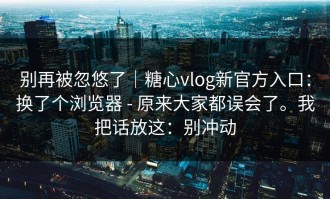 别再被忽悠了｜糖心vlog新官方入口：换了个浏览器 - 原来大家都误会了。我把话放这：别冲动