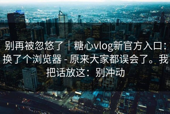 别再被忽悠了｜糖心vlog新官方入口：换了个浏览器 - 原来大家都误会了。我把话放这：别冲动