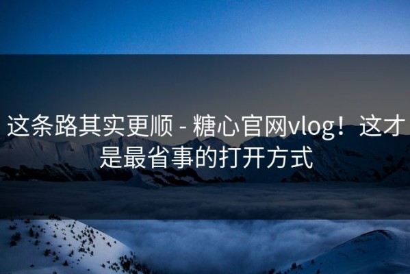 这条路其实更顺 - 糖心官网vlog！这才是最省事的打开方式