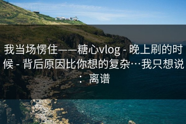 我当场愣住——糖心vlog - 晚上刷的时候 - 背后原因比你想的复杂…我只想说：离谱