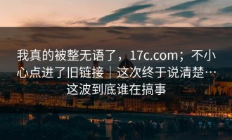我真的被整无语了，17c.com；不小心点进了旧链接｜这次终于说清楚…这波到底谁在搞事