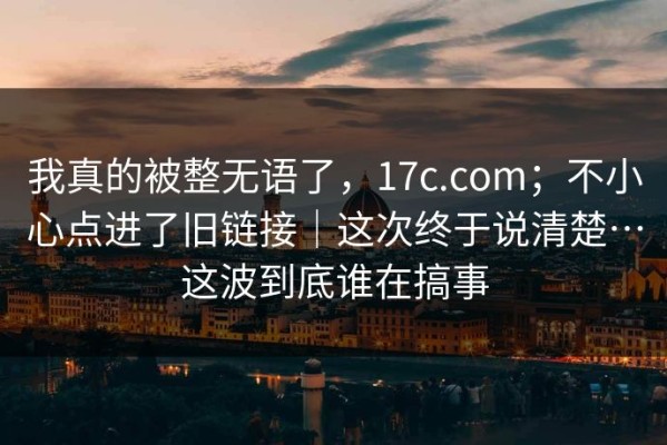 我真的被整无语了，17c.com；不小心点进了旧链接｜这次终于说清楚…这波到底谁在搞事
