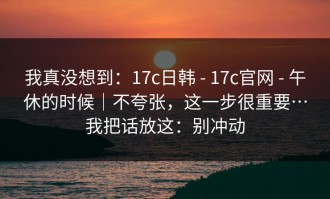 我真没想到：17c日韩 - 17c官网 - 午休的时候｜不夸张，这一步很重要…我把话放这：别冲动