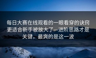 每日大赛在线观看的一眼看穿的诀窍更适合新手被放大了—进阶思路才是关键，最爽的是这一波