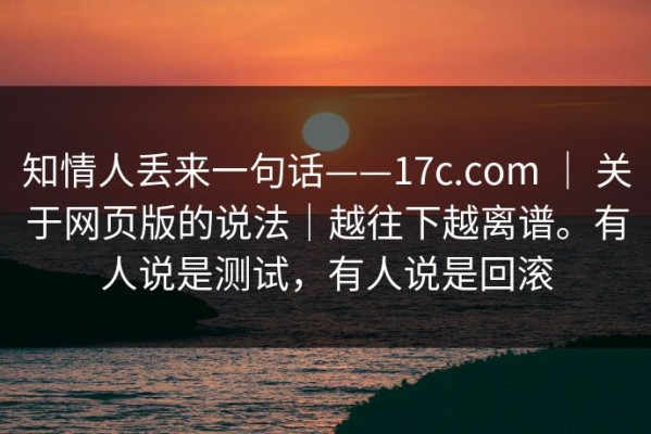 知情人丢来一句话——17c.com ｜ 关于网页版的说法｜越往下越离谱。有人说是测试，有人说是回滚
