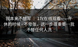 我本来不想写 ｜ 17c在线观看——午休的时候 - 不夸张，这一步很重要…我不替任何人洗