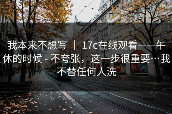 我本来不想写 ｜ 17c在线观看——午休的时候 - 不夸张，这一步很重要…我不替任何人洗