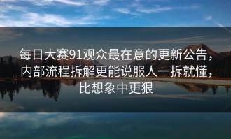 每日大赛91观众最在意的更新公告，内部流程拆解更能说服人一拆就懂，比想象中更狠