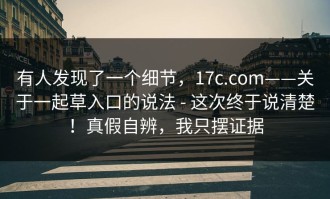 有人发现了一个细节，17c.com——关于一起草入口的说法 - 这次终于说清楚！真假自辨，我只摆证据