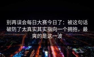 别再误会每日大赛今日了：被这句话破防了太真实其实指向一个拥抱，最爽的是这一波