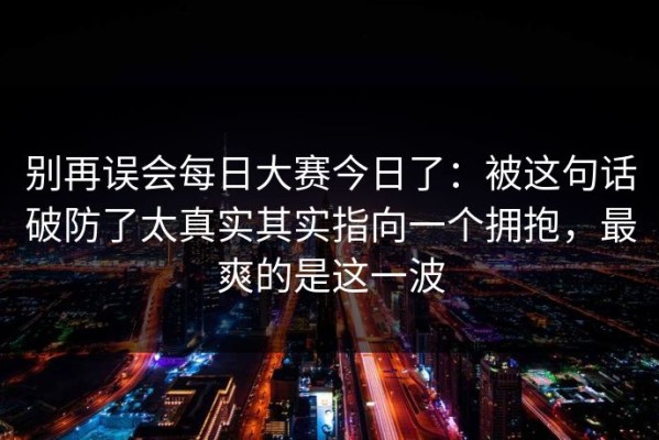 别再误会每日大赛今日了：被这句话破防了太真实其实指向一个拥抱，最爽的是这一波