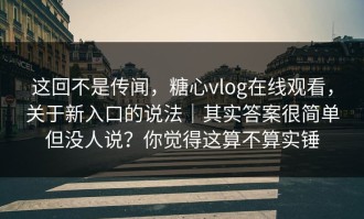 这回不是传闻，糖心vlog在线观看，关于新入口的说法｜其实答案很简单但没人说？你觉得这算不算实锤