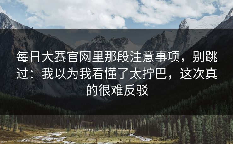 每日大赛官网里那段注意事项,别跳过:我以为我看懂了太拧巴,这次真的很难反驳 每日大赛官网里那段注意事项,别跳过:我以为我看懂了太拧巴,这次真的很难反驳