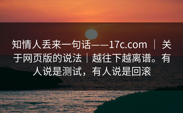 知情人丢来一句话——17c.com ｜ 关于网页版的说法｜越往下越离谱。有人说是测试，有人说是回滚