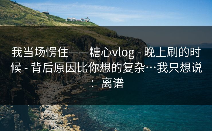 我当场愣住——糖心vlog - 晚上刷的时候 - 背后原因比你想的复杂…我只想说：离谱