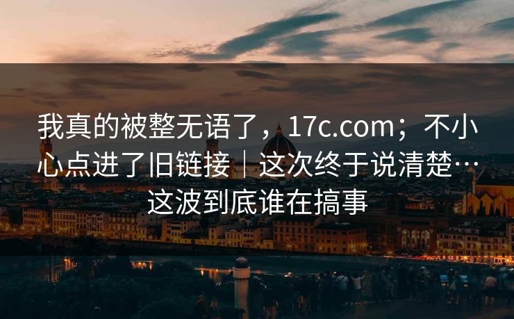 我真的被整无语了，17c.com；不小心点进了旧链接｜这次终于说清楚…这波到底谁在搞事