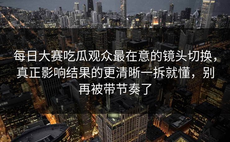 每日大赛吃瓜观众最在意的镜头切换，真正影响结果的更清晰一拆就懂，别再被带节奏了