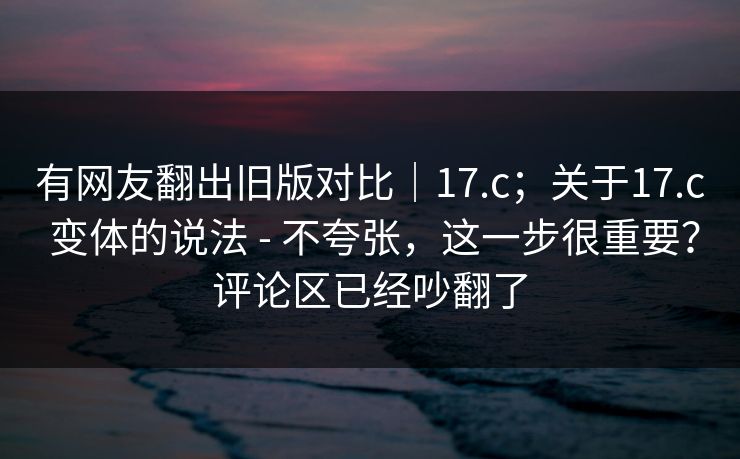 有网友翻出旧版对比｜17.c；关于17.c 变体的说法 - 不夸张，这一步很重要？评论区已经吵翻了