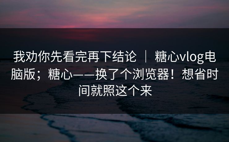 我劝你先看完再下结论 | 糖心vlog电脑版;糖心——换了个浏览器!想省时间就照这个来 我劝你先看完再下结论 | 糖心vlog电脑版;糖心——换了个浏览器!想省时间就照这个来